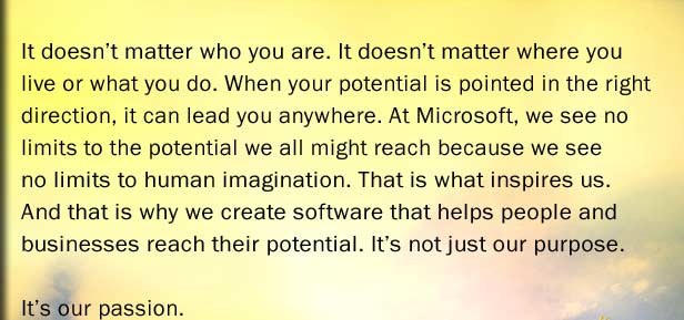 It doesnt matter who you are. It doesnt matter where you live or what you do. When your potential is pointed in the right direction, it can lead you anywhere. At Microsoft, we see no limits to the potential we all might reach because we see no limits to human imagination. That is what inspires us. And that is why we create software that helps people and businesses reach their potential. Its not just our purpose. Its our passion.